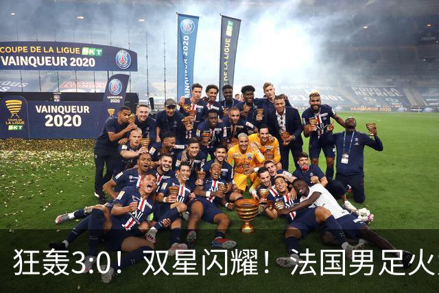 狂轰3:0！双星闪耀！法国男足火力猛，姆巴佩和登贝莱把对手打崩盘