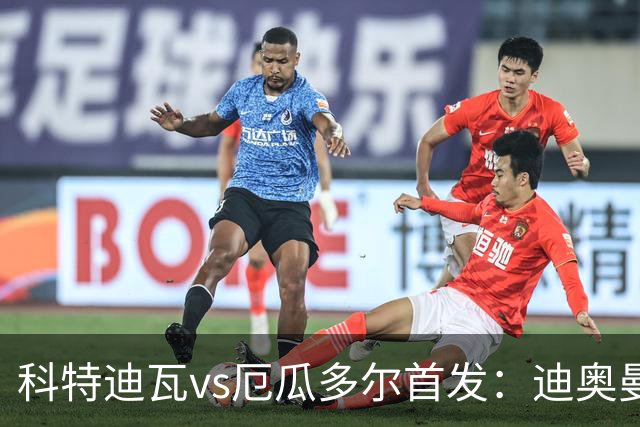 科特迪瓦vs厄瓜多尔首发：迪奥曼德PK凯塞多，凯西、因卡皮耶出战